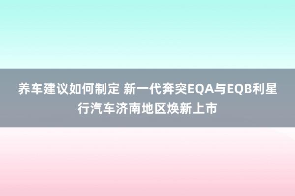 养车建议如何制定 新一代奔突EQA与EQB利星行汽车济南地区焕新上市