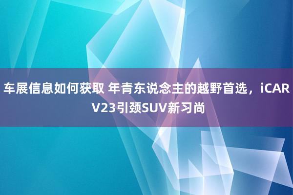 车展信息如何获取 年青东说念主的越野首选，iCAR V23引颈SUV新习尚