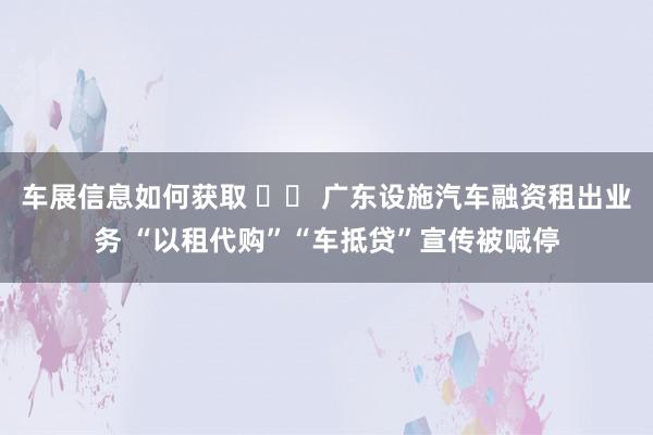 车展信息如何获取 		 广东设施汽车融资租出业务 “以租代购”“车抵贷”宣传被喊停