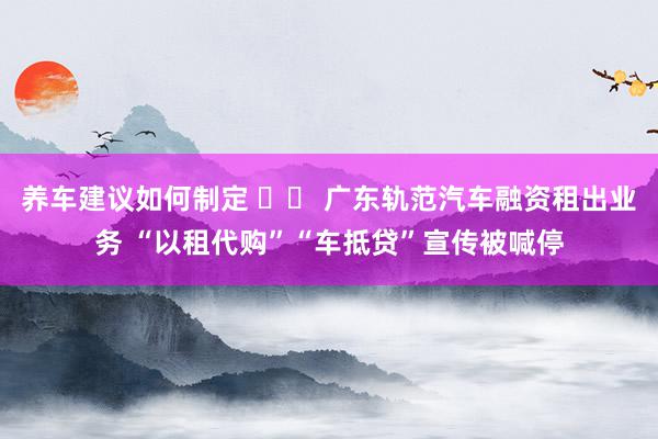 养车建议如何制定 		 广东轨范汽车融资租出业务 “以租代购”“车抵贷”宣传被喊停