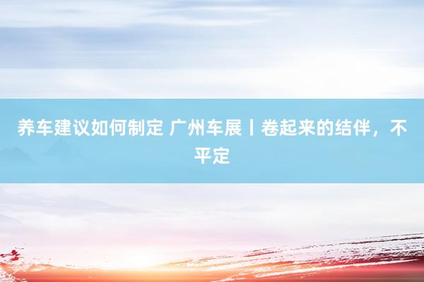 养车建议如何制定 广州车展丨卷起来的结伴，不平定