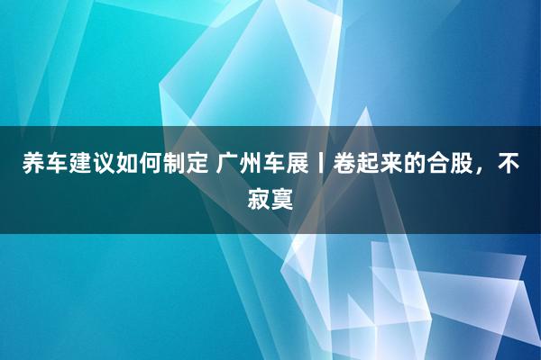 养车建议如何制定 广州车展丨卷起来的合股，不寂寞