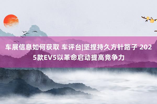 车展信息如何获取 车评台|坚捏持久方针路子 2025款EV5以革命启动提高竞争力