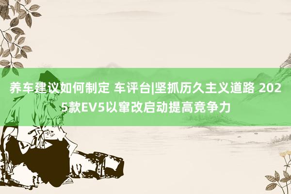 养车建议如何制定 车评台|坚抓历久主义道路 2025款EV5以窜改启动提高竞争力