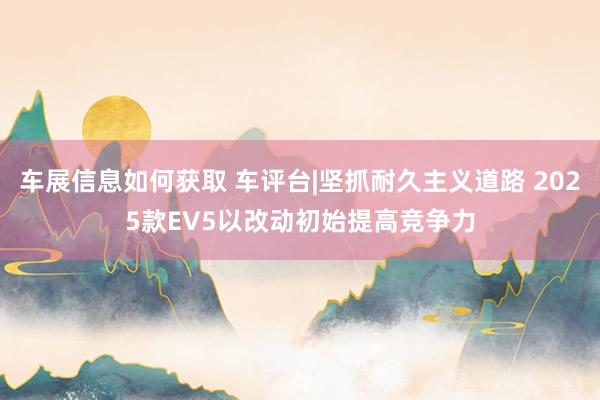 车展信息如何获取 车评台|坚抓耐久主义道路 2025款EV5以改动初始提高竞争力