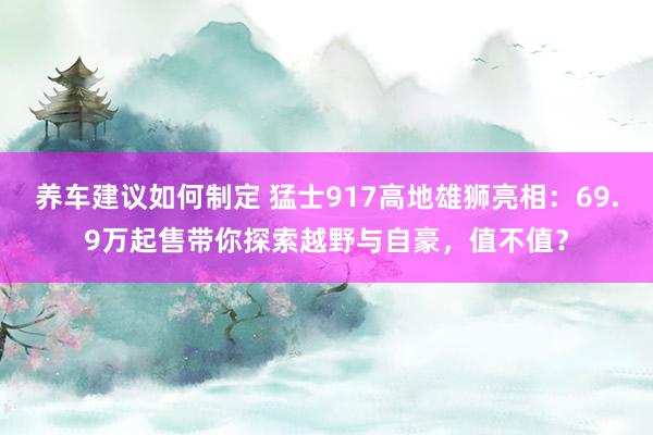 养车建议如何制定 猛士917高地雄狮亮相：69.9万起售带你探索越野与自豪，值不值？