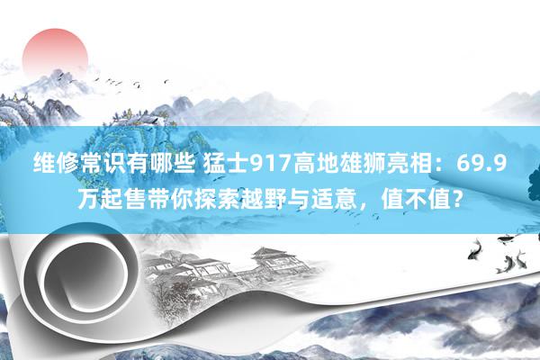 维修常识有哪些 猛士917高地雄狮亮相：69.9万起售带你探索越野与适意，值不值？