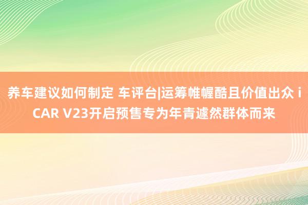 养车建议如何制定 车评台|运筹帷幄酷且价值出众 iCAR V23开启预售专为年青遽然群体而来