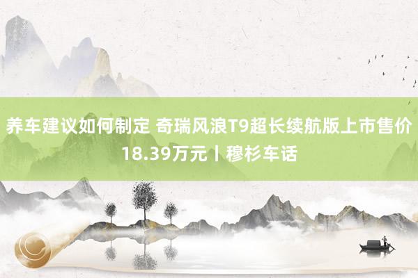 养车建议如何制定 奇瑞风浪T9超长续航版上市售价18.39万元丨穆杉车话