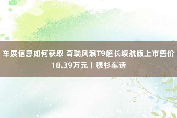 车展信息如何获取 奇瑞风浪T9超长续航版上市售价18.39万元丨穆杉车话