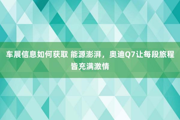 车展信息如何获取 能源澎湃，奥迪Q7让每段旅程皆充满激情