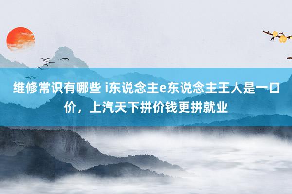 维修常识有哪些 i东说念主e东说念主王人是一口价，上汽天下拼价钱更拼就业