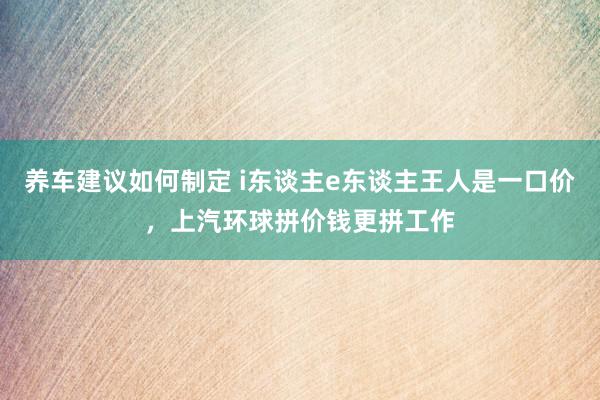 养车建议如何制定 i东谈主e东谈主王人是一口价，上汽环球拼价钱更拼工作