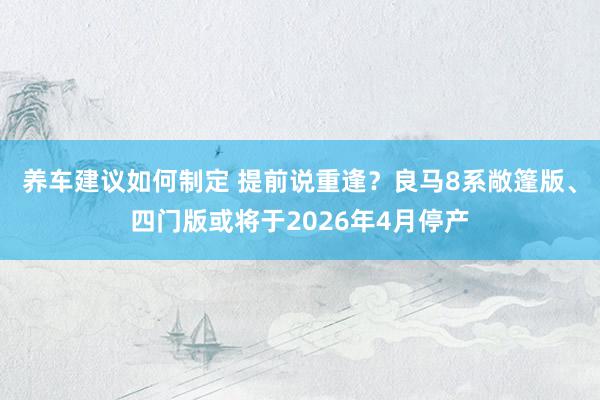 养车建议如何制定 提前说重逢？良马8系敞篷版、四门版或将于2026年4月停产