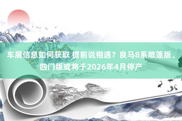 车展信息如何获取 提前说相遇？良马8系敞篷版、四门版或将于2026年4月停产