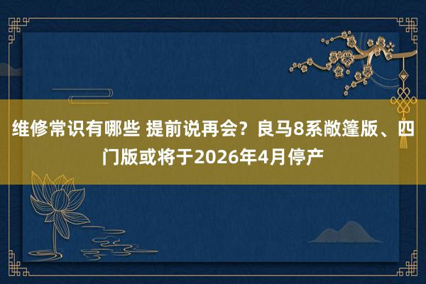 维修常识有哪些 提前说再会？良马8系敞篷版、四门版或将于2026年4月停产