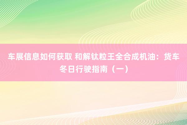 车展信息如何获取 和解钛粒王全合成机油：货车冬日行驶指南（一）