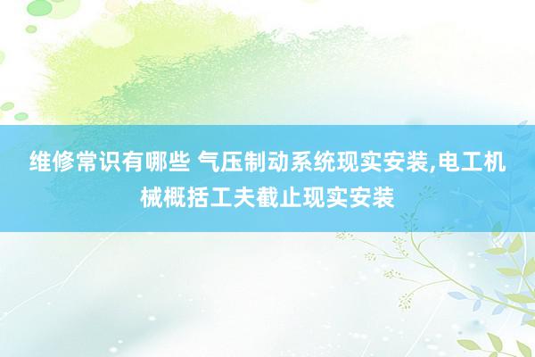 维修常识有哪些 气压制动系统现实安装,电工机械概括工夫截止现实安装