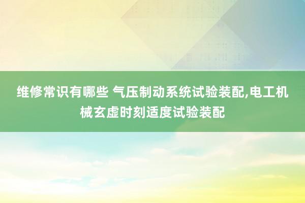 维修常识有哪些 气压制动系统试验装配,电工机械玄虚时刻适度试验装配