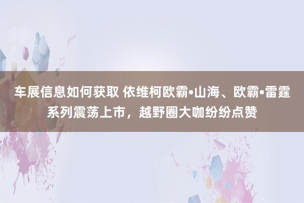 车展信息如何获取 依维柯欧霸•山海、欧霸•雷霆系列震荡上市，越野圈大咖纷纷点赞