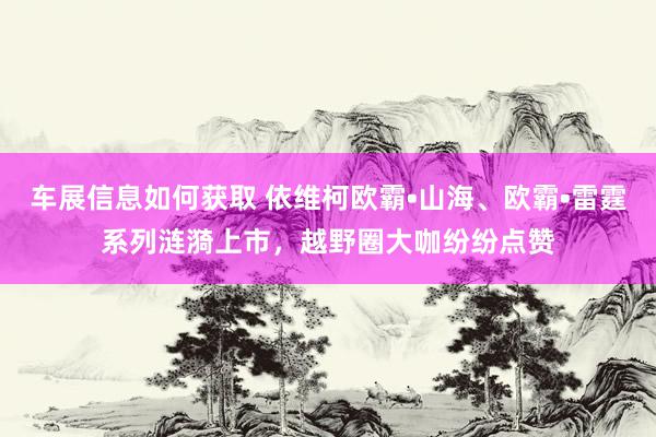 车展信息如何获取 依维柯欧霸•山海、欧霸•雷霆系列涟漪上市，越野圈大咖纷纷点赞