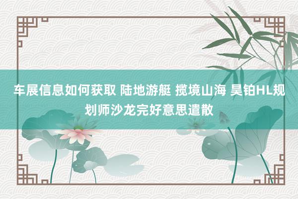 车展信息如何获取 陆地游艇 揽境山海 昊铂HL规划师沙龙完好意思遣散