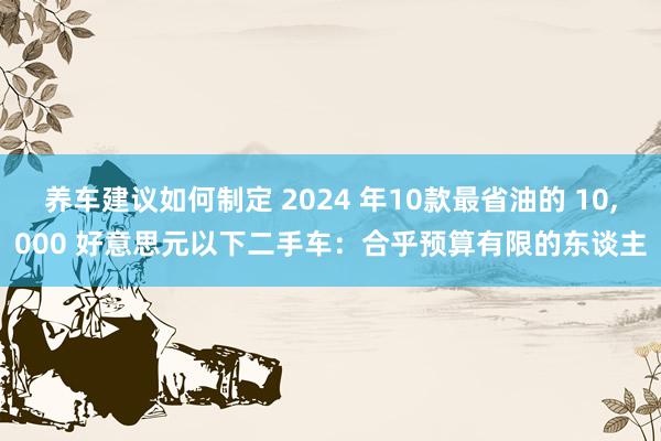 养车建议如何制定 2024 年10款最省油的 10,000 好意思元以下二手车：合乎预算有限的东谈主