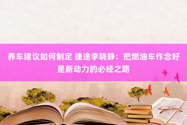 养车建议如何制定 捷途李晓静：把燃油车作念好是新动力的必经之路