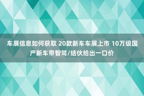 车展信息如何获取 20款新车车展上市 10万级国产新车带智驾/结伙给出一口价