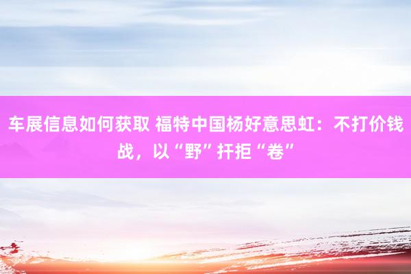 车展信息如何获取 福特中国杨好意思虹：不打价钱战，以“野”扞拒“卷”