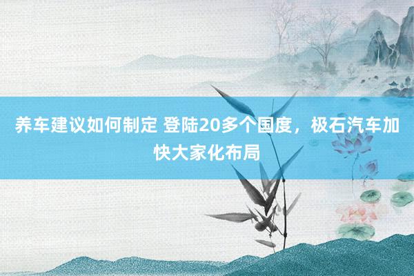 养车建议如何制定 登陆20多个国度，极石汽车加快大家化布局