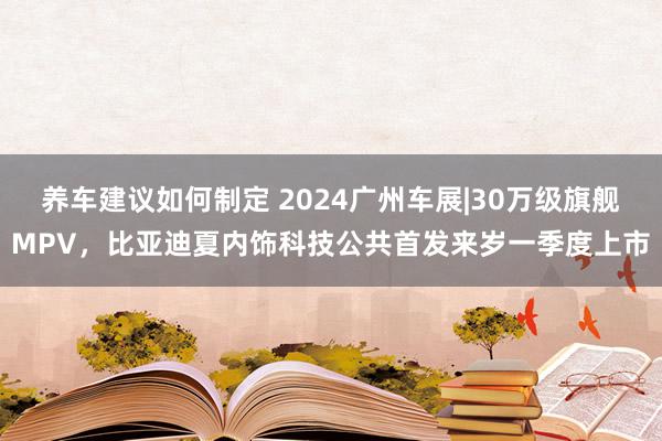 养车建议如何制定 2024广州车展|30万级旗舰MPV，比亚迪夏内饰科技公共首发来岁一季度上市