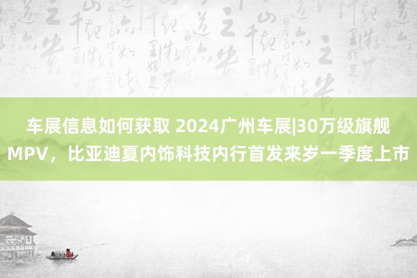 车展信息如何获取 2024广州车展|30万级旗舰MPV，比亚迪夏内饰科技内行首发来岁一季度上市