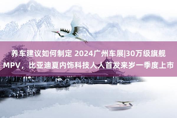 养车建议如何制定 2024广州车展|30万级旗舰MPV，比亚迪夏内饰科技人人首发来岁一季度上市