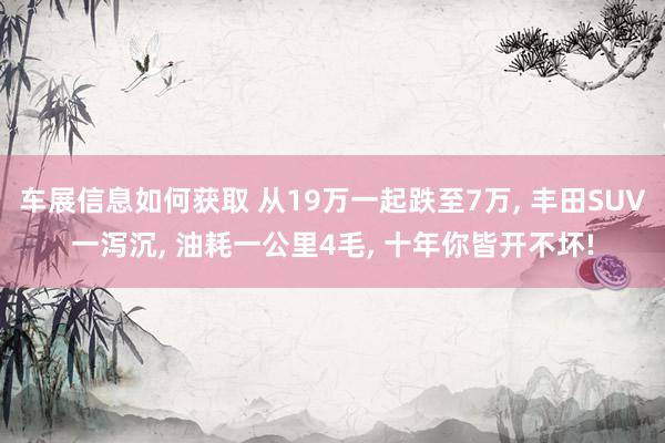 车展信息如何获取 从19万一起跌至7万, 丰田SUV一泻沉, 油耗一公里4毛, 十年你皆开不坏!