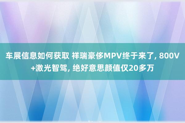 车展信息如何获取 祥瑞豪侈MPV终于来了, 800V+激光智驾, 绝好意思颜值仅20多万