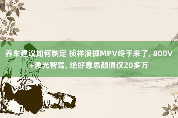 养车建议如何制定 祯祥浪掷MPV终于来了, 800V+激光智驾, 绝好意思颜值仅20多万