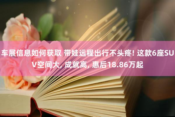 车展信息如何获取 带娃远程出行不头疼! 这款6座SUV空间大, 成就高, 惠后18.86万起