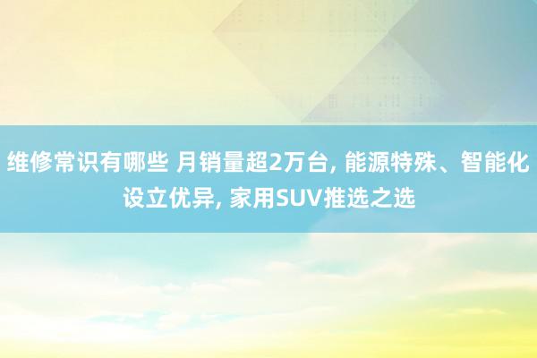 维修常识有哪些 月销量超2万台, 能源特殊、智能化设立优异, 家用SUV推选之选