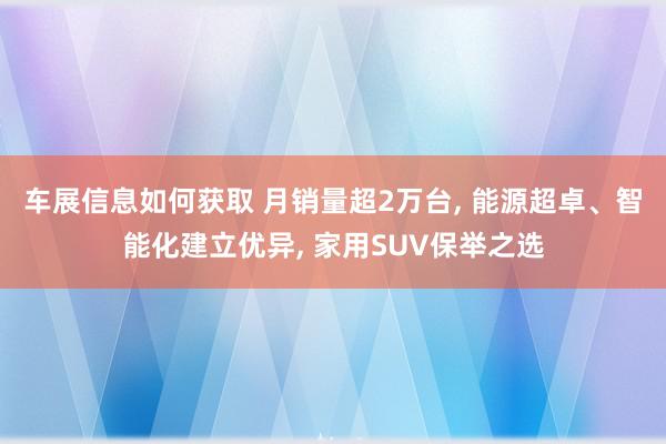 车展信息如何获取 月销量超2万台, 能源超卓、智能化建立优异, 家用SUV保举之选