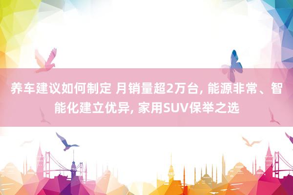 养车建议如何制定 月销量超2万台, 能源非常、智能化建立优异, 家用SUV保举之选