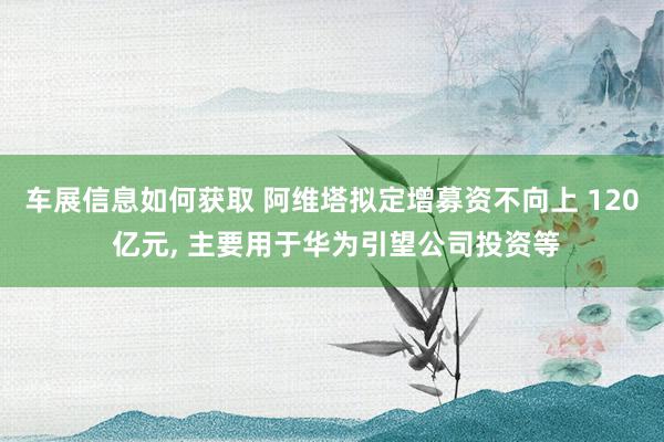 车展信息如何获取 阿维塔拟定增募资不向上 120 亿元, 主要用于华为引望公司投资等