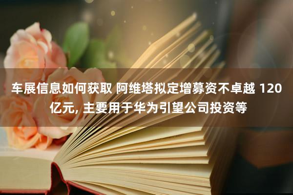 车展信息如何获取 阿维塔拟定增募资不卓越 120 亿元, 主要用于华为引望公司投资等