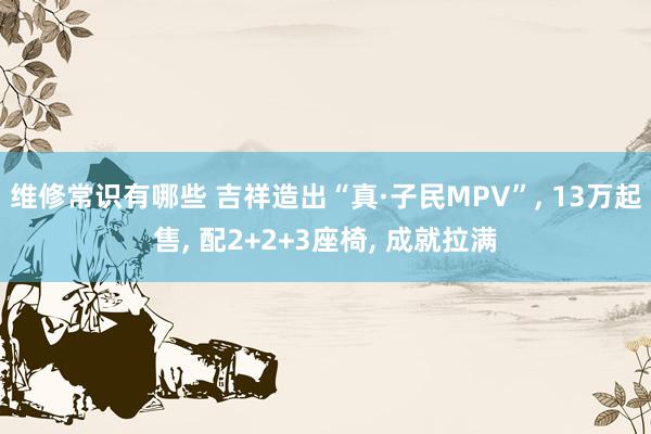 维修常识有哪些 吉祥造出“真·子民MPV”, 13万起售, 配2+2+3座椅, 成就拉满