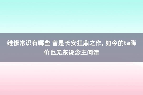 维修常识有哪些 曾是长安扛鼎之作, 如今的ta降价也无东说念主问津