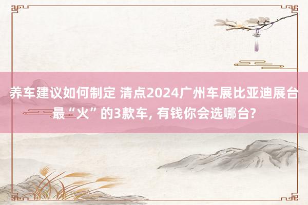 养车建议如何制定 清点2024广州车展比亚迪展台最“火”的3款车, 有钱你会选哪台?