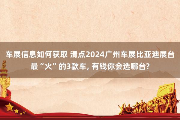 车展信息如何获取 清点2024广州车展比亚迪展台最“火”的3款车, 有钱你会选哪台?