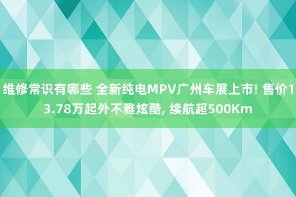 维修常识有哪些 全新纯电MPV广州车展上市! 售价13.78万起外不雅炫酷, 续航超500Km