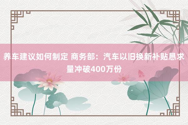 养车建议如何制定 商务部：汽车以旧换新补贴恳求量冲破400万份