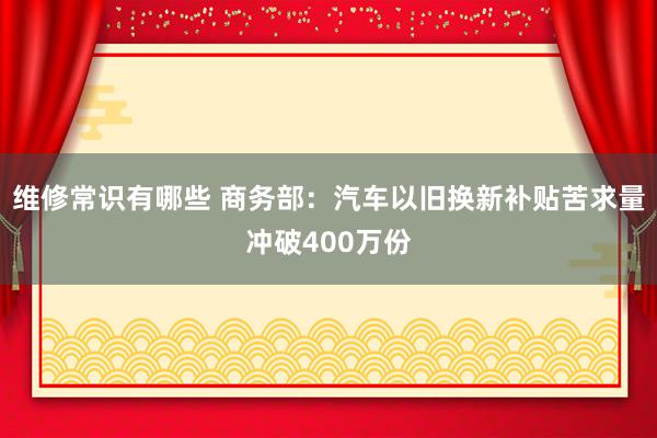 维修常识有哪些 商务部：汽车以旧换新补贴苦求量冲破400万份